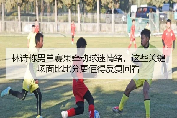 林诗栋男单赛果牵动球迷情绪，这些关键场面比比分更值得反复回看