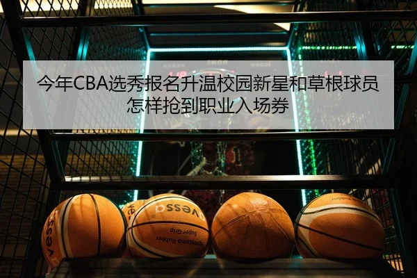 今年CBA选秀报名升温校园新星和草根球员怎样抢到职业入场券